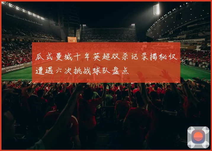 瓜式曼城十年英超双杀记录揭秘仅遭遇六次挑战球队盘点