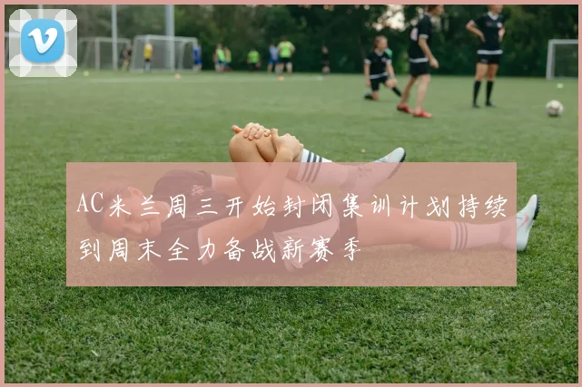 AC米兰周三开始封闭集训计划持续到周末全力备战新赛季