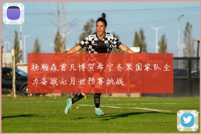 杨瀚森曾凡博贺希宁齐聚国家队全力备战七月世预赛挑战