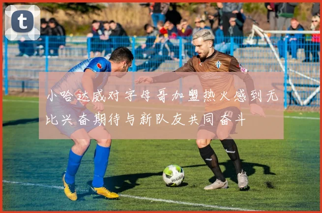 小哈达威对字母哥加盟热火感到无比兴奋期待与新队友共同奋斗