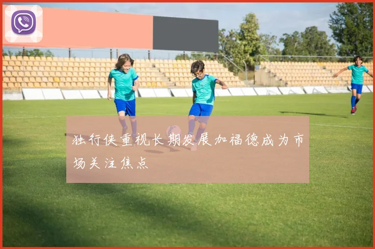 独行侠重视长期发展加福德成为市场关注焦点