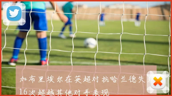 加布里埃尔在英超对抗哈兰德失利16次超越其他对手表现