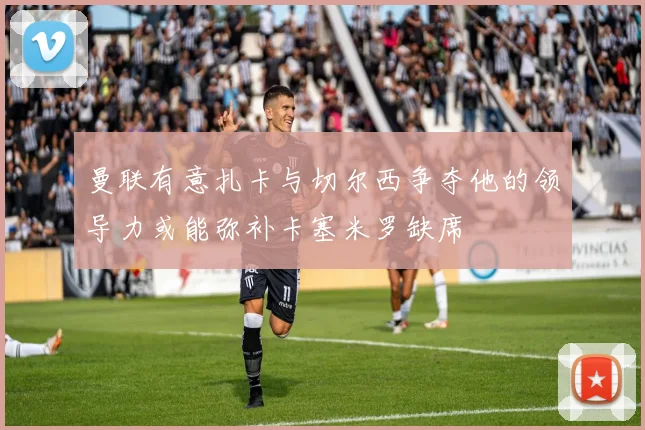 曼联有意扎卡与切尔西争夺他的领导力或能弥补卡塞米罗缺席