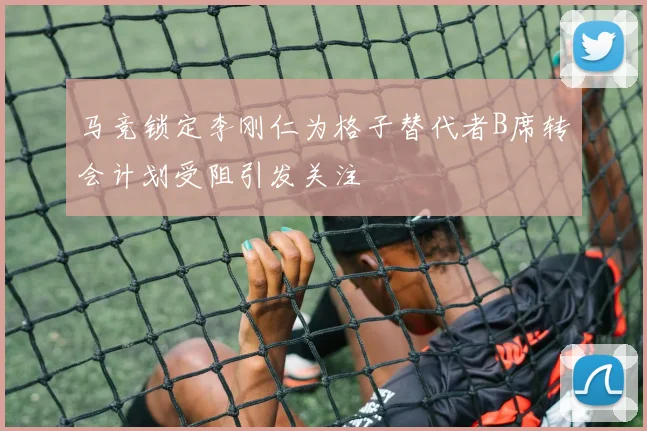 马竞锁定李刚仁为格子替代者B席转会计划受阻引发关注