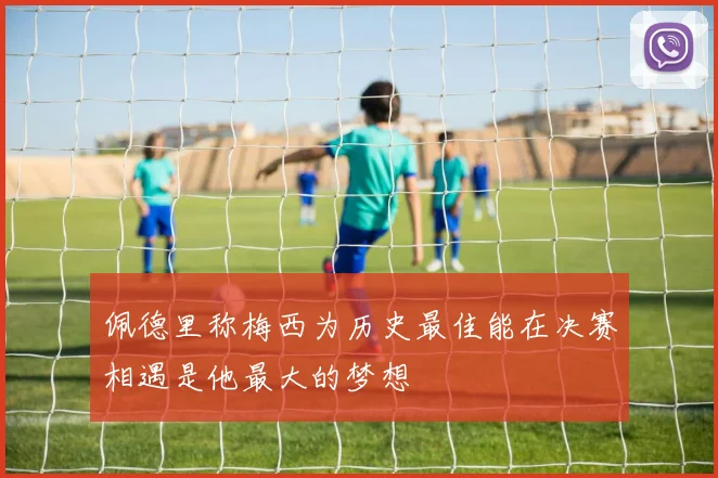 佩德里称梅西为历史最佳能在决赛相遇是他最大的梦想