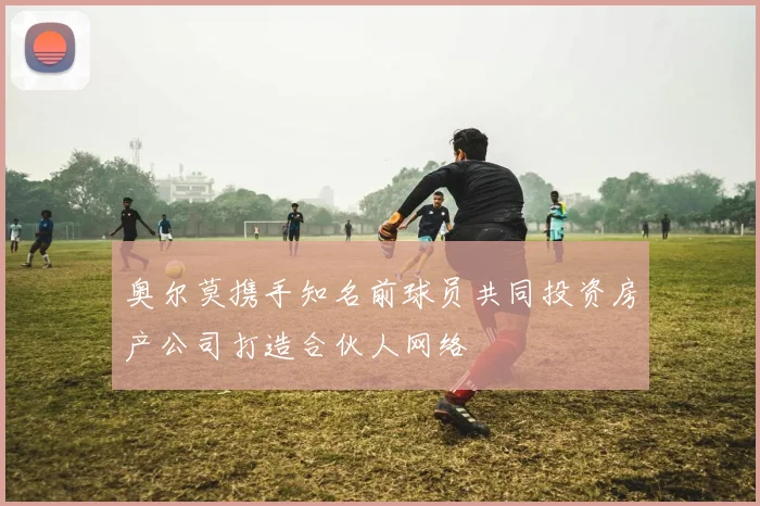 奥尔莫携手知名前球员共同投资房产公司打造合伙人网络